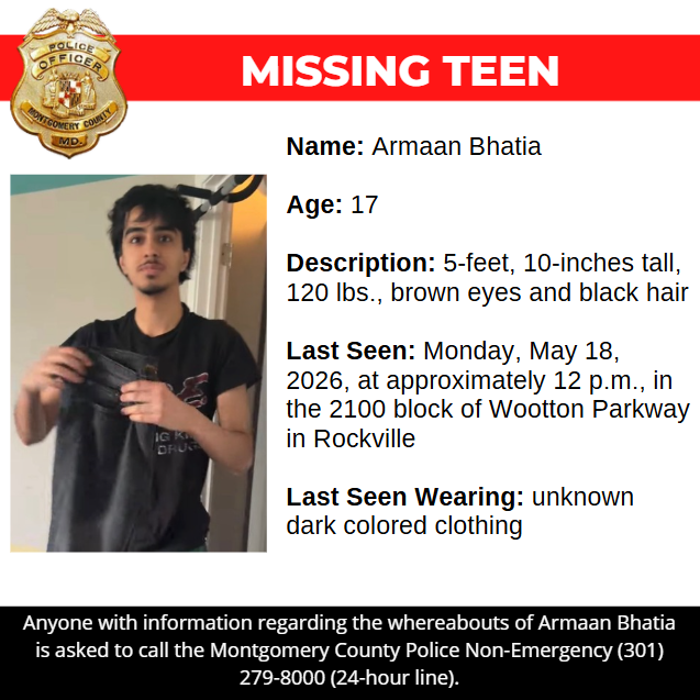 missing graphic: Name: Armaan Bhatia  Age: 17  Description: 5-feet, 10-inches tall, 120 lbs., brown eyes and black hair  Last Seen: Monday, May 18, 2026, at approximately 12 p.m., in the 2100 block of Wootton Parkway in Rockville  Last Seen Wearing: unknown dark colored clothing