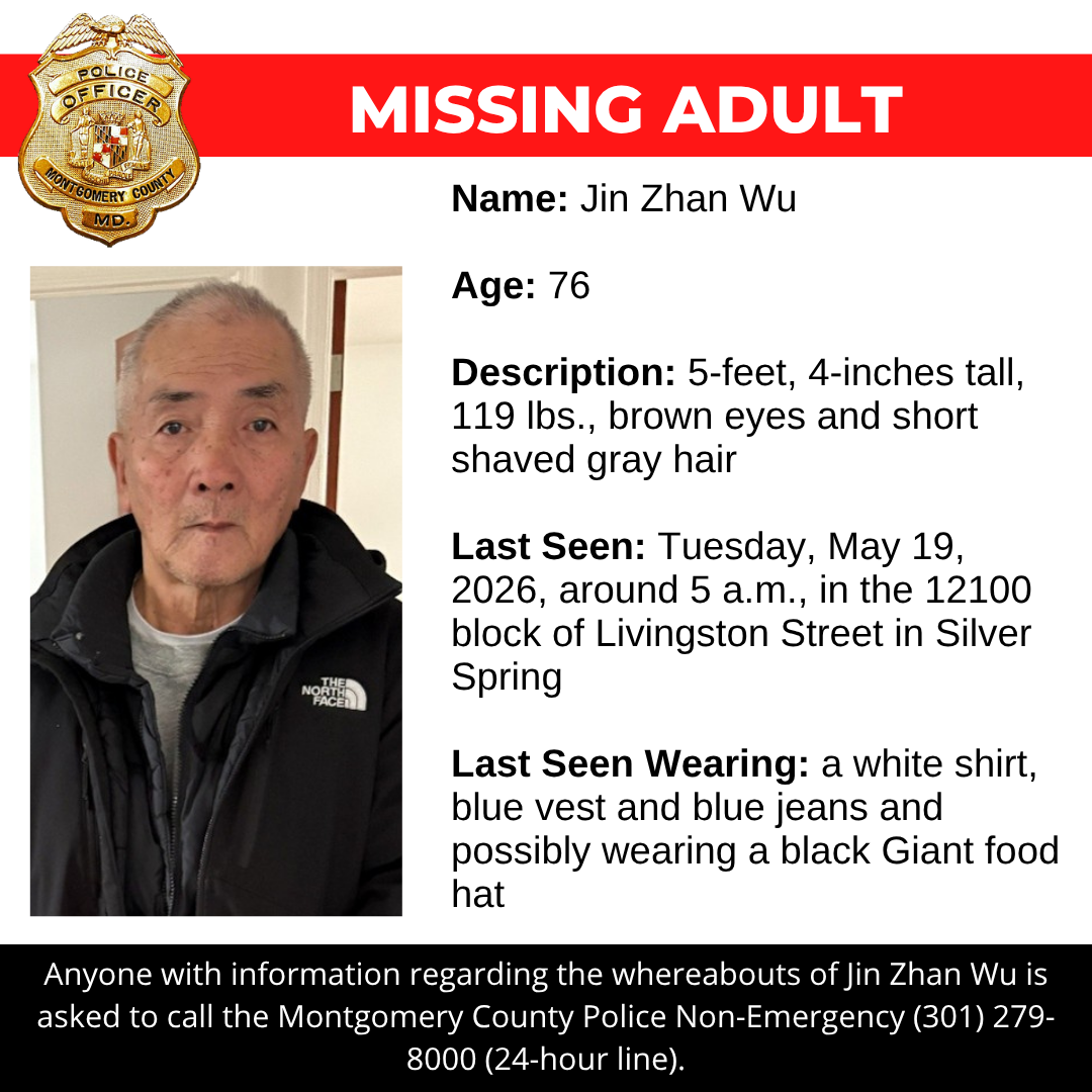 Missing adult flyer: Name: Jin Zhan Wu Age: 76 Description: 5-feet, 4-inches tall, 119 lbs., brown eyes and short shaved gray hair Last Seen: Tuesday, May 19, 2026, around 5 a.m., in the 12100 block of Livingston Street in Silver Spring Last Seen Wearing: a white shirt, blue vest and blue jeans and possibly wearing a black Giant food hat