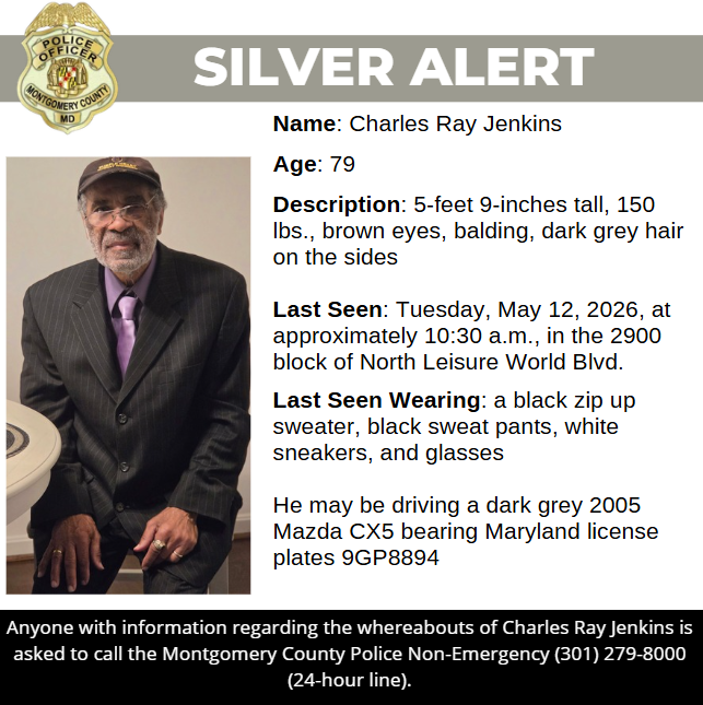 Silver Alert: Name: Charles Ray Jenkins   Age: 79  Description: 5-feet 9-inches tall, 150 lbs., brown eyes, balding, dark grey hair on the sides  Last Seen: Tuesday, May 12, 2026, at approximately 10:30 a.m., in the 2900 block of North Leisure World Blvd.  Last Seen Wearing: a black zip up sweater, black sweat pants, white sneakers, and glasses  He may be driving a dark grey 2005 Mazda CX5 bearing Maryland license plates 9GP8894