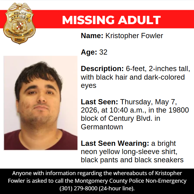 Missing Graphic: Name: Kristopher Fowler Age: 32 Description: 6-feet, 2-inches tall, with black hair and dark-colored eyes Last Seen: Thursday, May 7, 2026, at 10:40 a.m., in the 19800 block of Century Blvd. in Germantown Last Seen Wearing: a bright neon yellow long-sleeve shirt, black pants and black sneakers. Anyone with information regarding the whereabouts of Kristopher Fowler is asked to call the Montgomery County Police Non-Emergency (301) 279-8000 (24-hour line).