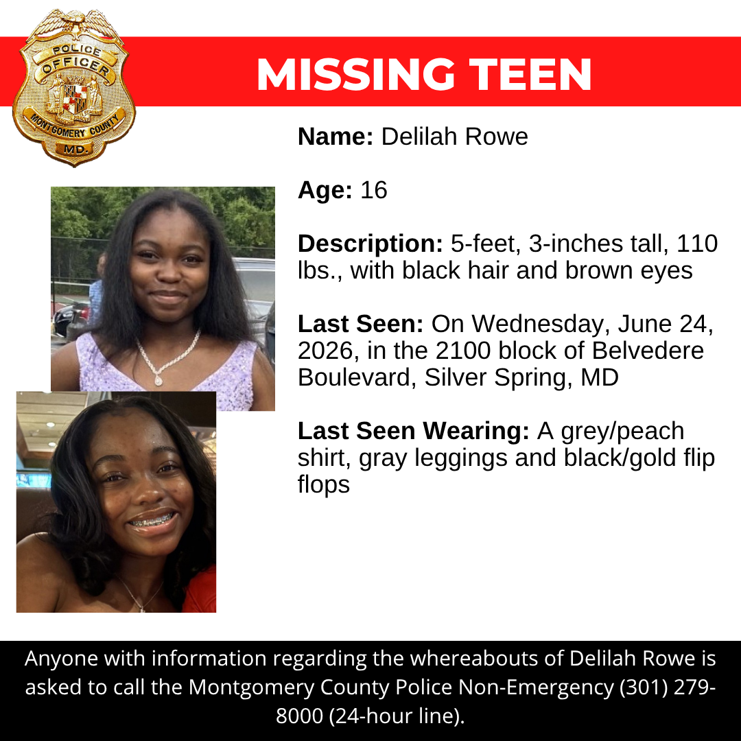 Name: Delilah Rowe  Age: 16  Description: 5-feet, 3-inches tall, 110 lbs., with black hair and brown eyes  Last Seen: On Wednesday, June 24, 2026, in the 2100 block of Belvedere Boulevard, Silver Spring, MD  Last Seen Wearing: A grey/peach shirt, gray leggings and black/gold flip flops