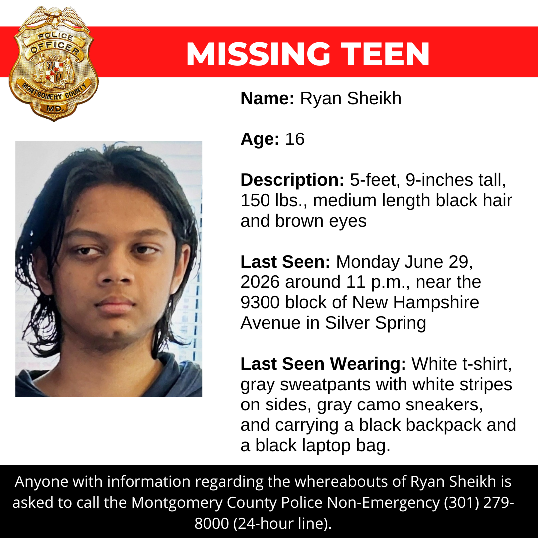 Missing person flyer: Name: Ryan Sheikh  Age: 16  Description: 5-feet, 9-inches tall, 150 lbs., medium length black hair and brown eyes   Last Seen: Monday June 29, 2026 around 11 p.m., near the 9300 block of New Hampshire Avenue in Silver Spring   Last Seen Wearing: White t-shirt, gray sweatpants with white stripes on sides, gray camo sneakers, and carrying a black backpack and a black laptop bag.