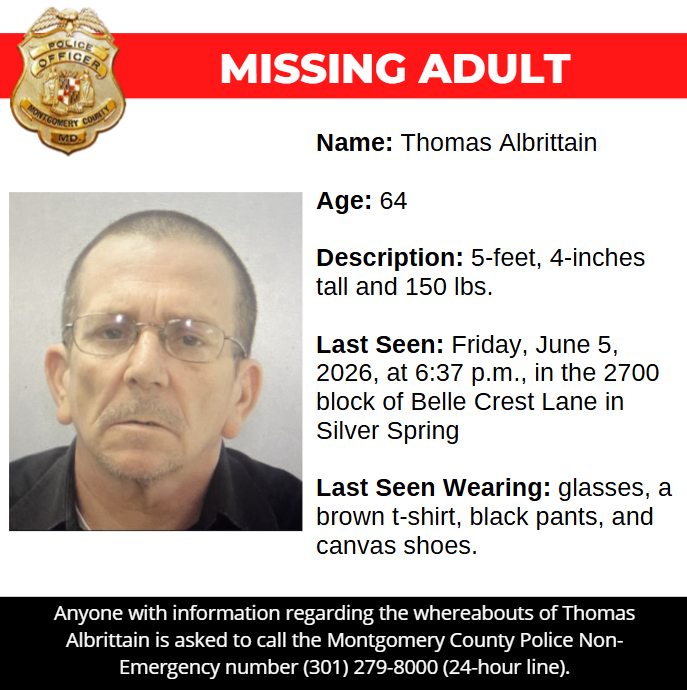 missing graphic: Name: Thomas Albrittain Age: 64 Description: 5-feet, 4-inches tall and 150 lbs. Last Seen: Friday, June 5, 2026, at 6:37 p.m., in the 2700 block of Belle Crest Lane in Silver Spring Last Seen Wearing: glasses, a brown t-shirt, black pants, and canvas shoes.