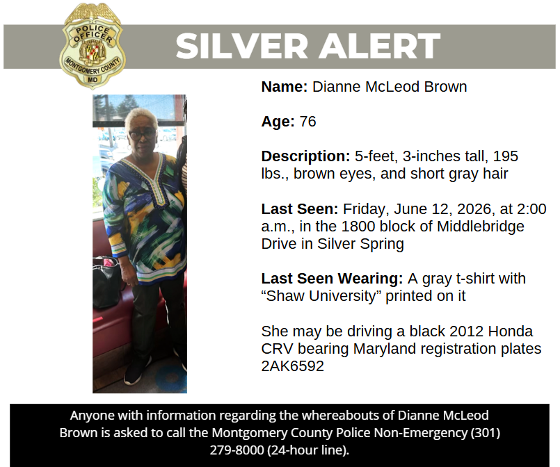 Name: Dianne McLeod Brown Age: 76 Description: 5-feet, 3-inches tall, 195 lbs., brown eyes, and short gray hair Last Seen: Friday, June 12, 2026, at 2:00 a.m., in the 1800 block of Middlebridge Drive in Silver Spring Last Seen Wearing: A gray t-shirt with “Shaw University” printed on it She may be driving a black 2012 Honda CRV bearing Maryland registration plates 2AK6592